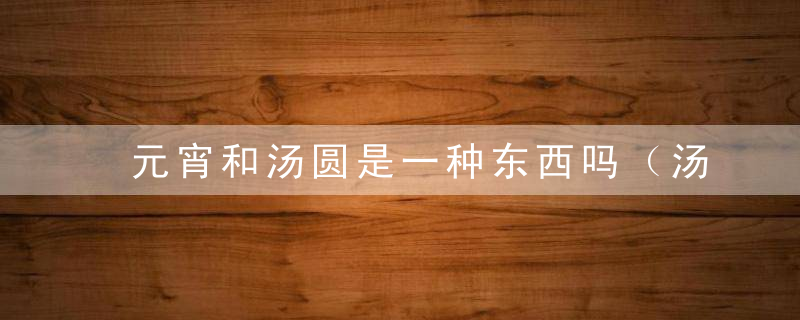 元宵和汤圆是一种东西吗（汤圆和元宵的区别在哪里					方法）