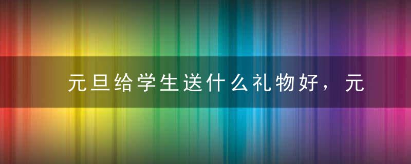 元旦给学生送什么礼物好，元旦给学生送什么礼物好一些