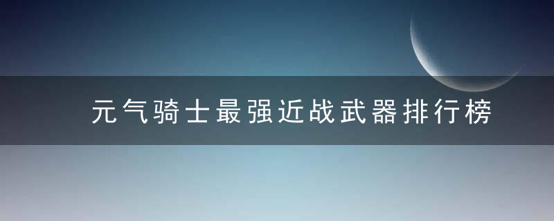 元气骑士最强近战武器排行榜(元气骑士最强大的近战武器)