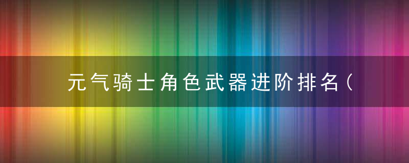 元气骑士角色武器进阶排名(元气骑士角色武器升级前后对比)