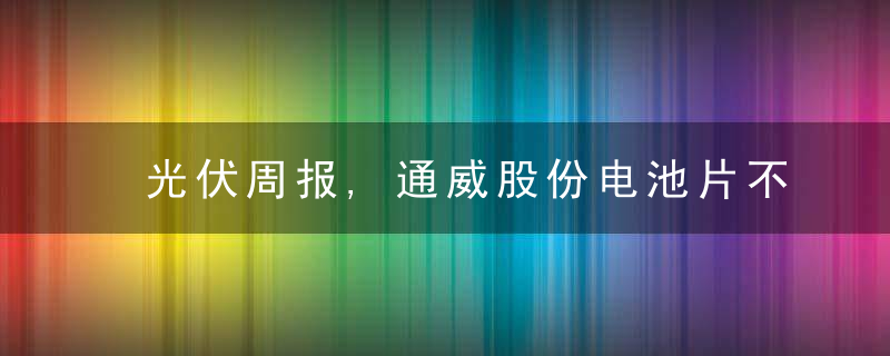 光伏周报,通威股份电池片不降价降厚度,中环与大全能源