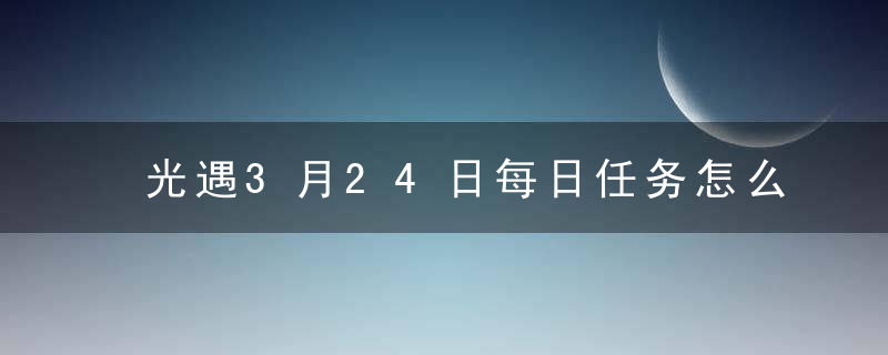 光遇3月24日每日任务怎么完成-3月24日每日任务攻略2023