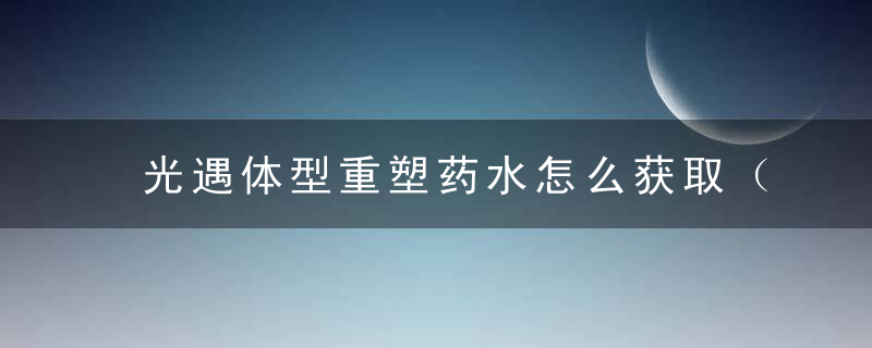 光遇体型重塑药水怎么获取（光遇体型重塑百分百变矮）