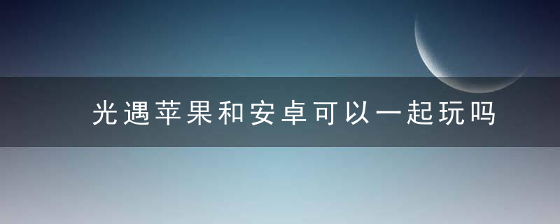 光遇苹果和安卓可以一起玩吗（光遇ios和安卓可以加好友吗）