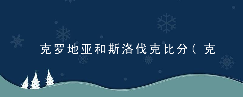 克罗地亚和斯洛伐克比分(克罗地亚对斯洛文尼亚比分)