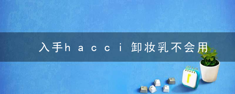 入手hacci卸妆乳不会用？使用步骤都在这里了！