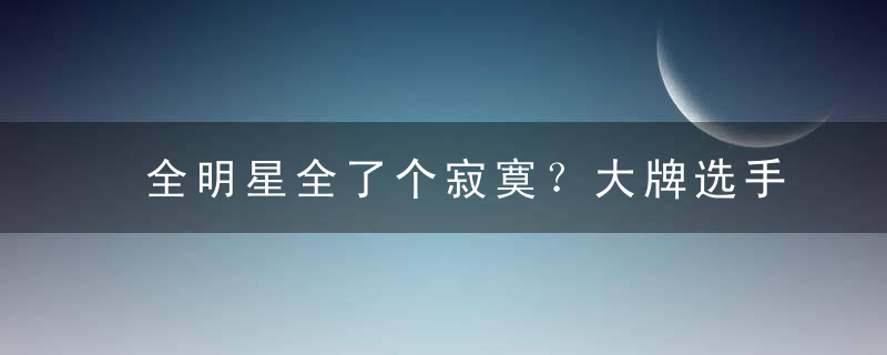 全明星全了个寂寞？大牌选手懒得去！低人气又没资格