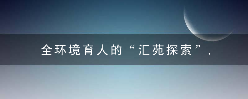 全环境育人的“汇苑探索”,构建家校共育“融合圈”,打