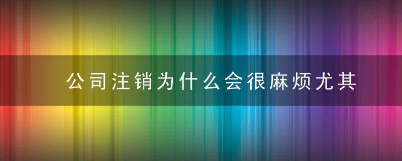 公司注销为什么会很麻烦尤其是要解决的税务问题有哪些