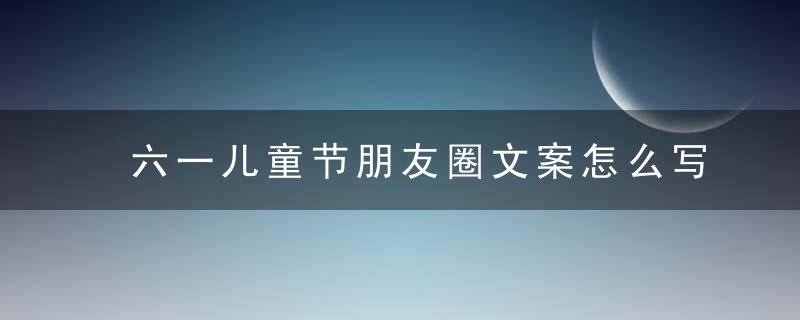 六一儿童节朋友圈文案怎么写 怎么写六一儿童节朋友圈文案