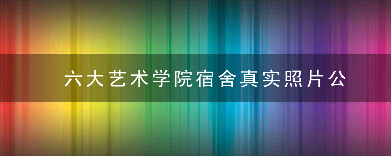 六大艺术学院宿舍真实照片公开网友,愿意多交钱,能不