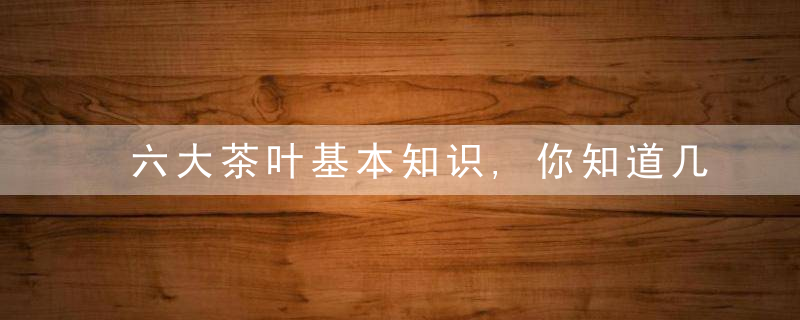 六大茶叶基本知识,你知道几种牢记这几种实用茶知识