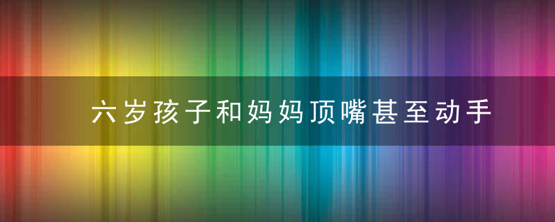 六岁孩子和妈妈顶嘴甚至动手如何教导 六岁孩子和妈妈顶嘴的教育方法