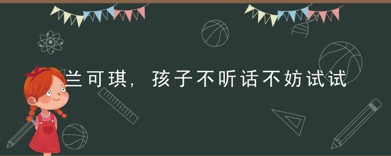 兰可琪,孩子不听话不妨试试这四个亲子沟通技巧