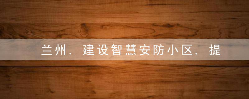 兰州,建设智慧安防小区,提升市域治理精细化水平,近日