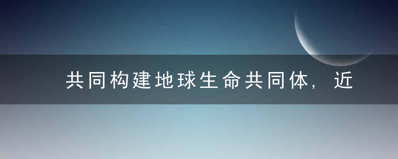 共同构建地球生命共同体,近日最新