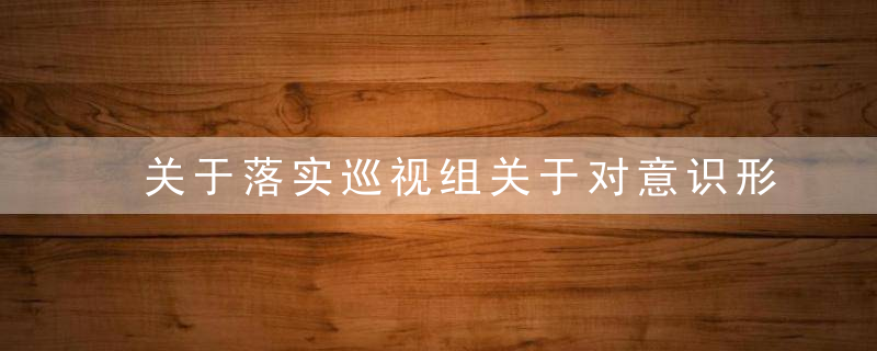 关于落实巡视组关于对意识形态工作责任制落实情况的反馈的整改情况汇报