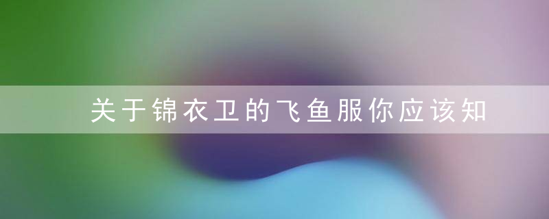 关于锦衣卫的飞鱼服你应该知道这些