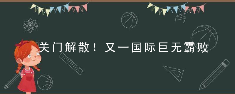 关门解散！又一国际巨无霸败退中国！