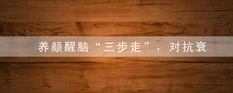 养颜醒脑“三步走”，对抗衰老、改善脾胃好功法！（转发给家人）