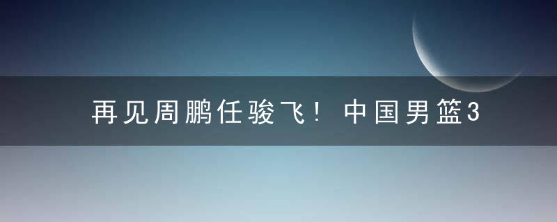 再见周鹏任骏飞!中国男篮3号位重组,首钢辽篮2小将有望获乔帅重用