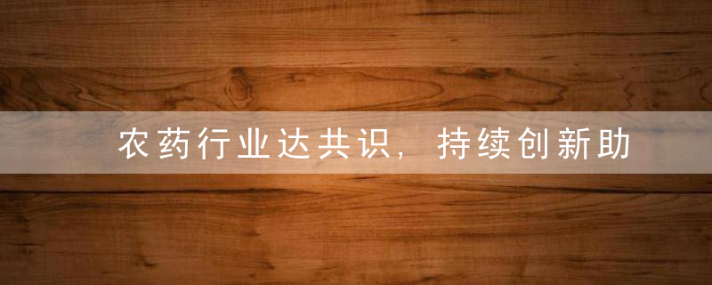 农药行业达共识,持续创新助力农业高质量发展