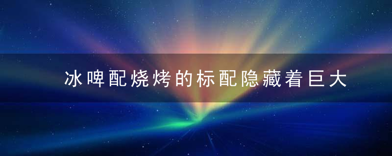 冰啤配烧烤的标配隐藏着巨大的健康风险，冰啤酒小烧烤