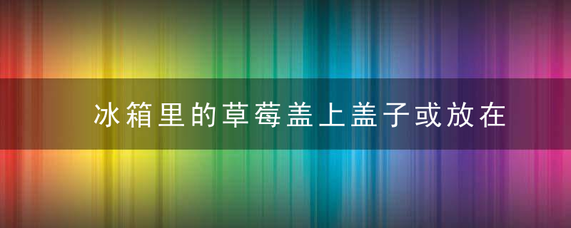 冰箱里的草莓盖上盖子或放在空气中