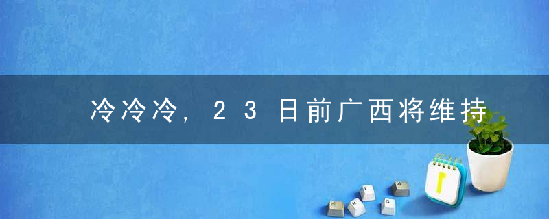 冷冷冷,23日前广西将维持低温阴雨天气,雨雪冰冻冻雨