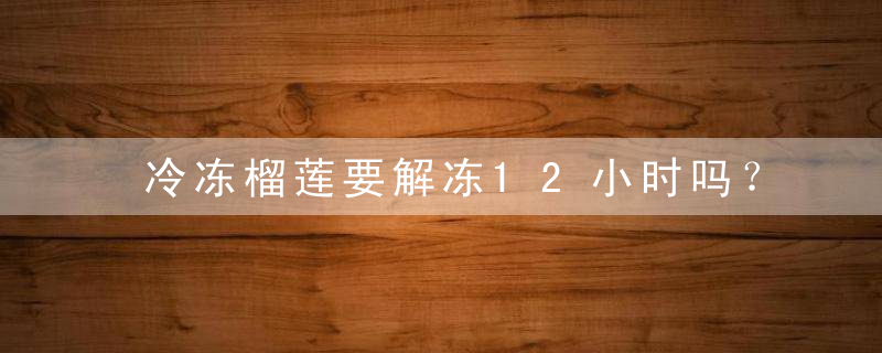 冷冻榴莲要解冻12小时吗？