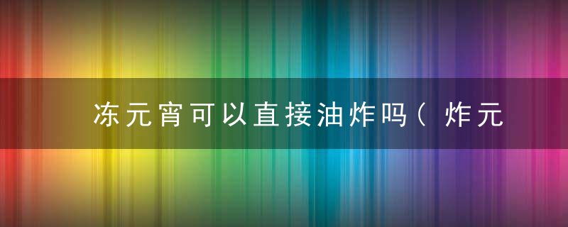 冻元宵可以直接油炸吗(炸元宵需要解冻吗教程)