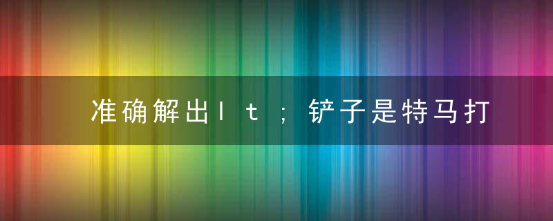 准确解出lt;铲子是特马打一生肖gt;是什么生肖解啥动物