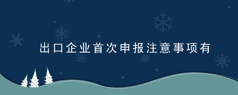 出口企业首次申报注意事项有哪些一文来了解