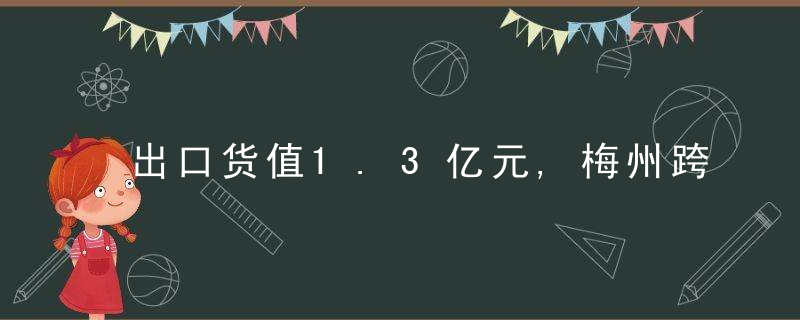 出口货值1.3亿元,梅州跨境电商B2B出口首周迎来“