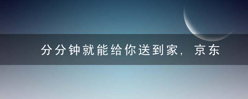 分分钟就能给你送到家,京东推出“小时购”,正面迎击美
