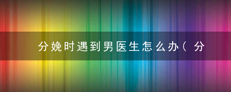 分娩时遇到男医生怎么办(分娩时遇到男医生怎么办视频)