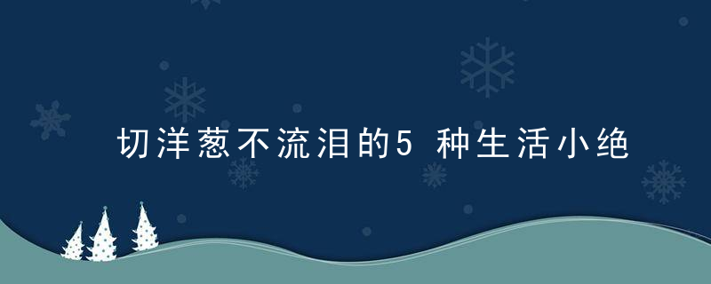 切洋葱不流泪的5种生活小绝招都在这里，切洋葱不流泪的女人寓意什么