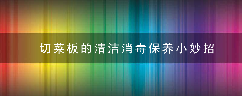 切菜板的清洁消毒保养小妙招，清理切菜板的方法