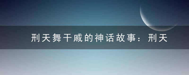 刑天舞干戚的神话故事：刑天舞干戚的意思是什么？