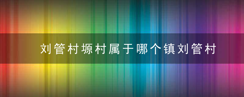 刘管村塬村属于哪个镇刘管村塬村介绍