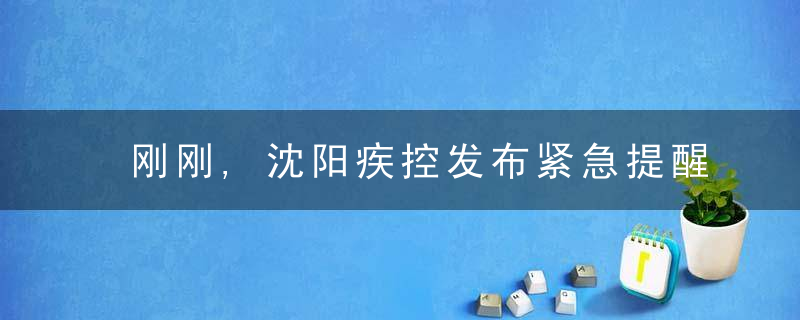 刚刚,沈阳疾控发布紧急提醒,这些人请主动报备