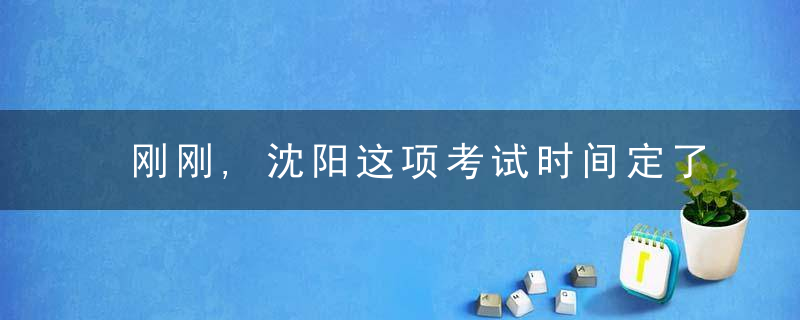 刚刚,沈阳这项考试时间定了,需持考前48小时内核酸检