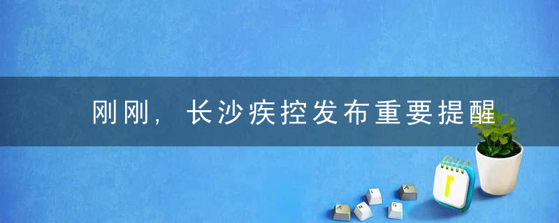 刚刚,长沙疾控发布重要提醒,近日最新