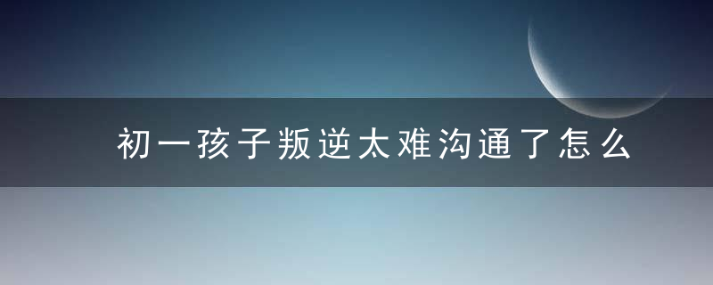 初一孩子叛逆太难沟通了怎么办