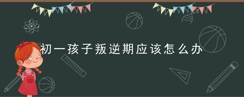 初一孩子叛逆期应该怎么办