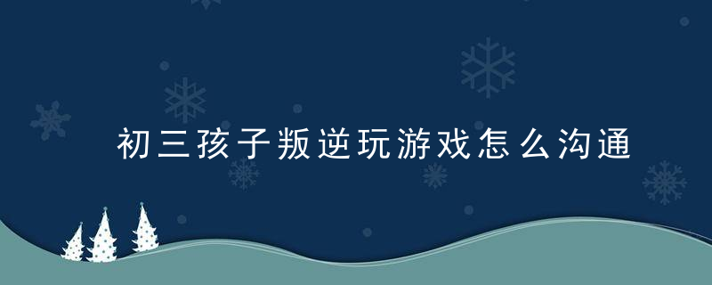 初三孩子叛逆玩游戏怎么沟通