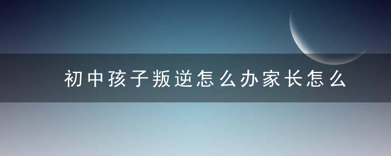 初中孩子叛逆怎么办家长怎么做