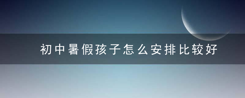 初中暑假孩子怎么安排比较好 初中暑假如何正确安排孩子呢