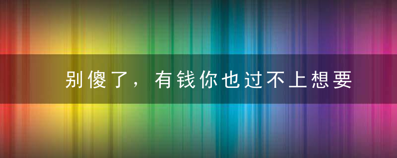 别傻了，有钱你也过不上想要的生活！