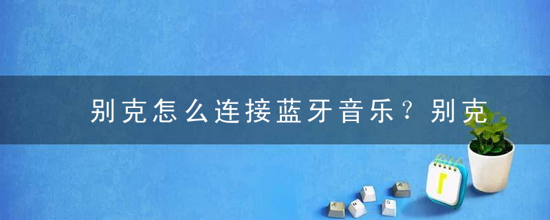 别克怎么连接蓝牙音乐？别克车怎么连手机蓝牙放歌